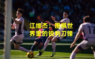 江维杰：围棋世界里的锐利刀锋