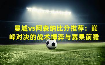 曼城vs阿森纳比分推荐：巅峰对决的战术博弈与赛果前瞻
