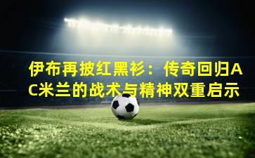 伊布再披红黑衫：传奇回归AC米兰的战术与精神双重启示