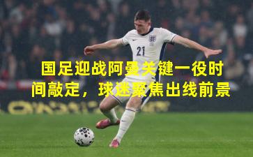 国足迎战阿曼关键一役时间敲定，球迷聚焦出线前景