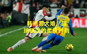 韩德君大婚：篮球硬汉的柔情时刻