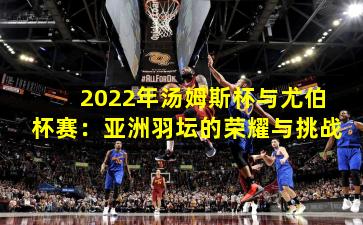 2022年汤姆斯杯与尤伯杯赛：亚洲羽坛的荣耀与挑战