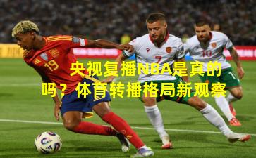 央视复播NBA是真的吗？体育转播格局新观察