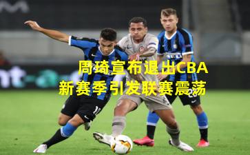 周琦宣布退出CBA新赛季引发联赛震荡