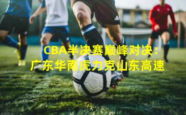 CBA半决赛巅峰对决:广东华南虎力克山东高速