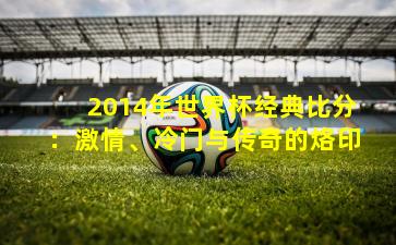 2014年世界杯经典比分:激情、冷门与传奇的烙印