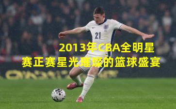 2013年CBA全明星赛正赛星光璀璨的篮球盛宴
