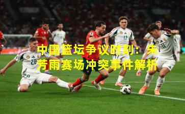 中国篮坛争议时刻：朱芳雨赛场冲突事件解析