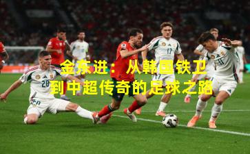  金东进：从韩国铁卫到中超传奇的足球之路