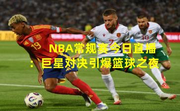NBA常规赛今日直播：巨星对决引爆篮球之夜