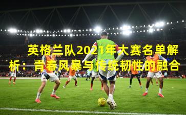 英格兰队2021年大赛名单解析：青春风暴与传统韧性的融合