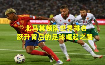  北马其顿队世界排名跃升背后的足球崛起之路