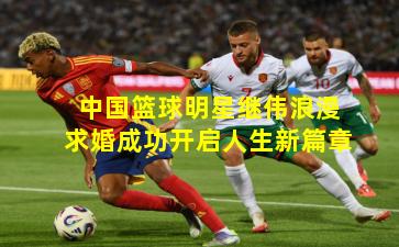 中国篮球明星继伟浪漫求婚成功开启人生新篇章