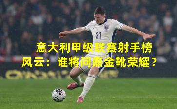  意大利甲级联赛射手榜风云：谁将问鼎金靴荣耀？