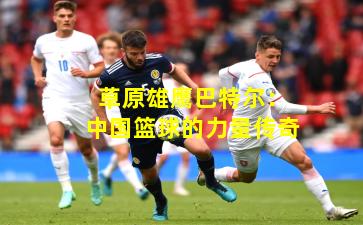 草原雄鹰巴特尔：中国篮球的力量传奇